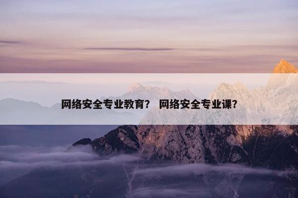 网络安全专业教育？ 网络安全专业课？