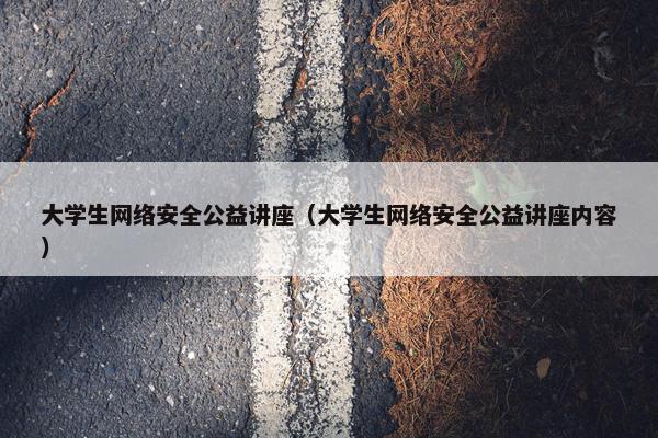 大学生网络安全公益讲座（大学生网络安全公益讲座内容）