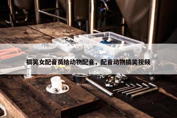 搞笑女配音员给动物配音，配音动物搞笑视频