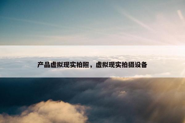 产品虚拟现实拍照，虚拟现实拍摄设备