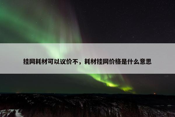 挂网耗材可以议价不，耗材挂网价格是什么意思