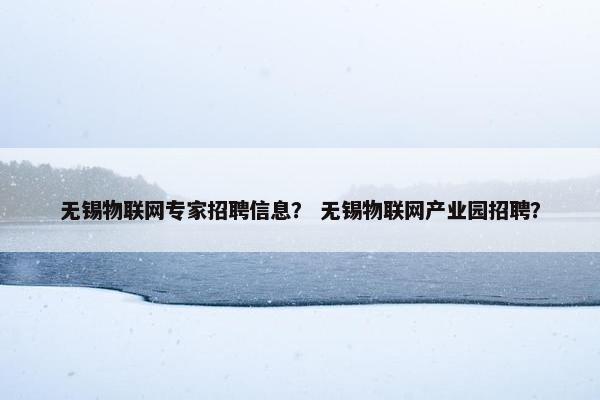 无锡物联网专家招聘信息？ 无锡物联网产业园招聘？