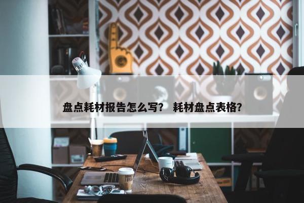 盘点耗材报告怎么写？ 耗材盘点表格？