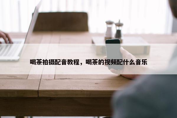 喝茶拍摄配音教程，喝茶的视频配什么音乐