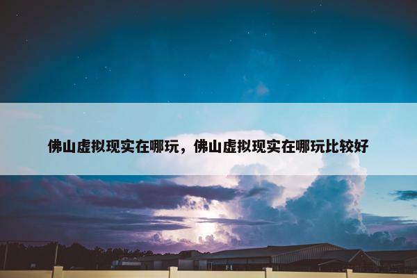 佛山虚拟现实在哪玩，佛山虚拟现实在哪玩比较好