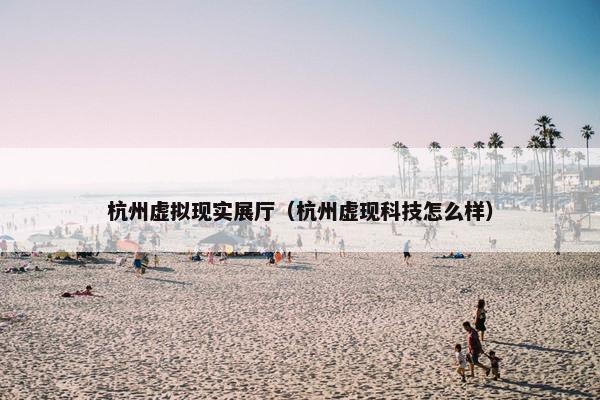 杭州虚拟现实展厅（杭州虚现科技怎么样）