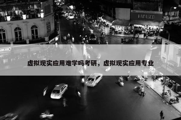 虚拟现实应用难学吗考研，虚拟现实应用专业