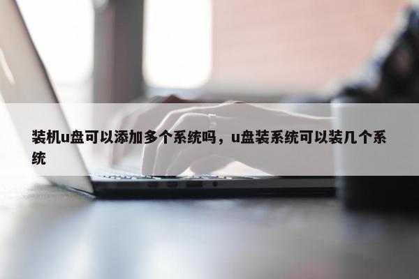 装机u盘可以添加多个系统吗，u盘装系统可以装几个系统