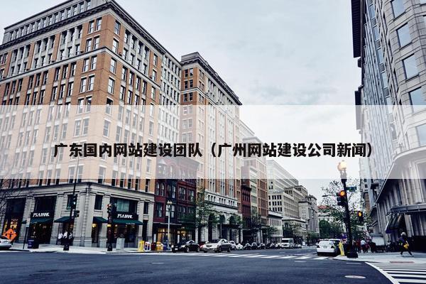广东国内网站建设团队（广州网站建设公司新闻）