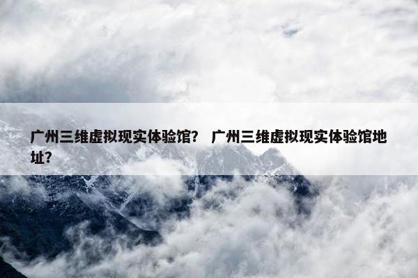 广州三维虚拟现实体验馆？ 广州三维虚拟现实体验馆地址？