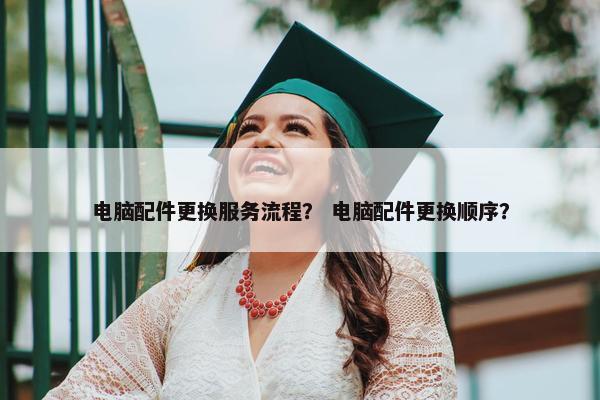 电脑配件更换服务流程？ 电脑配件更换顺序？