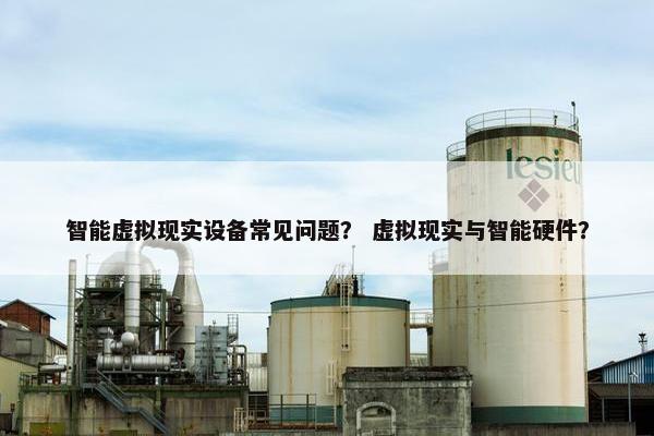 智能虚拟现实设备常见问题？ 虚拟现实与智能硬件？