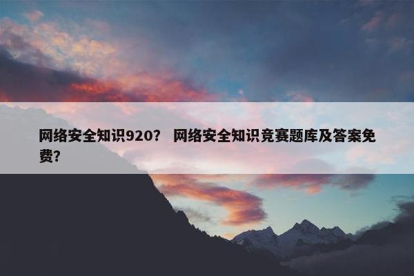 网络安全知识920？ 网络安全知识竞赛题库及答案免费？