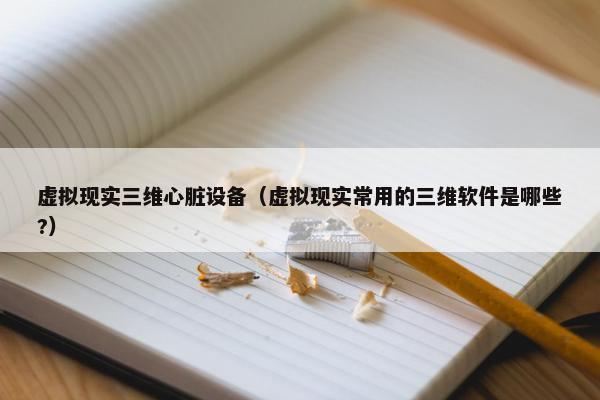 虚拟现实三维心脏设备（虚拟现实常用的三维软件是哪些?）