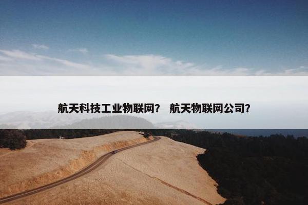 航天科技工业物联网？ 航天物联网公司？
