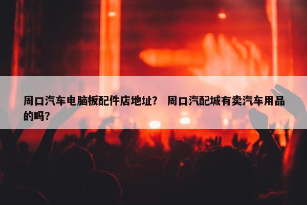 周口汽车电脑板配件店地址？ 周口汽配城有卖汽车用品的吗？