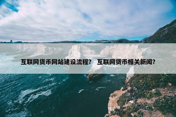 互联网货币网站建设流程？ 互联网货币相关新闻？