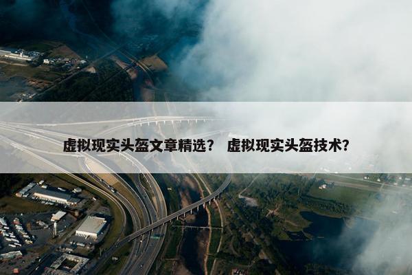 虚拟现实头盔文章精选？ 虚拟现实头盔技术？