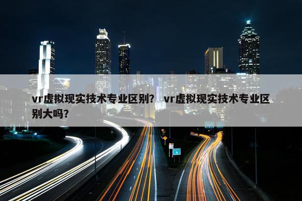 vr虚拟现实技术专业区别？ vr虚拟现实技术专业区别大吗？