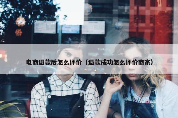 电商退款后怎么评价（退款成功怎么评价商家）
