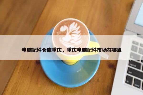 电脑配件仓库重庆，重庆电脑配件市场在哪里