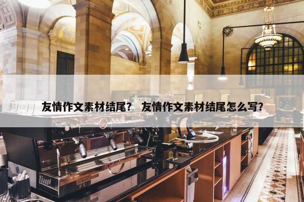 友情作文素材结尾？ 友情作文素材结尾怎么写？