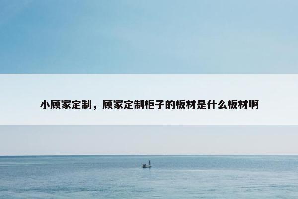 小顾家定制，顾家定制柜子的板材是什么板材啊