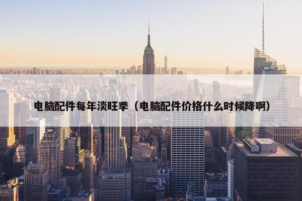 电脑配件每年淡旺季（电脑配件价格什么时候降啊）