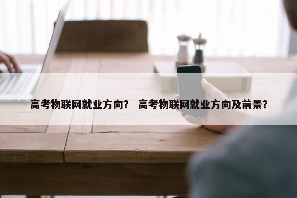 高考物联网就业方向？ 高考物联网就业方向及前景？