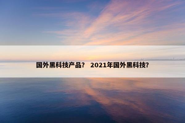 国外黑科技产品？ 2021年国外黑科技？
