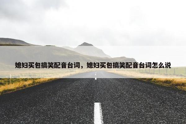 媳妇买包搞笑配音台词，媳妇买包搞笑配音台词怎么说