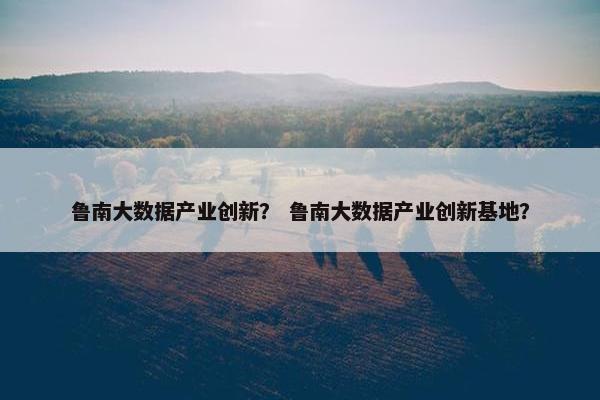 鲁南大数据产业创新？ 鲁南大数据产业创新基地？
