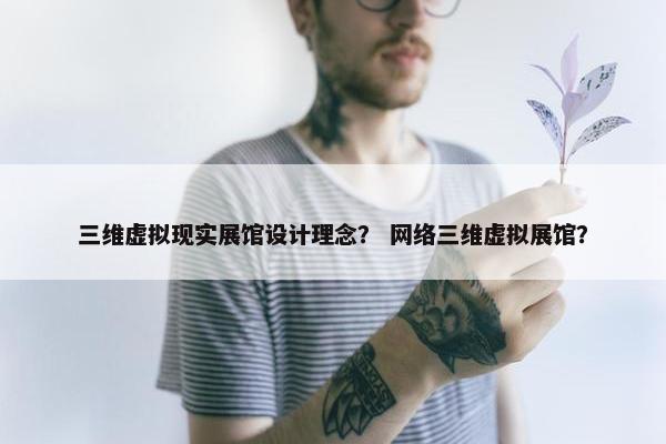 三维虚拟现实展馆设计理念？ 网络三维虚拟展馆？
