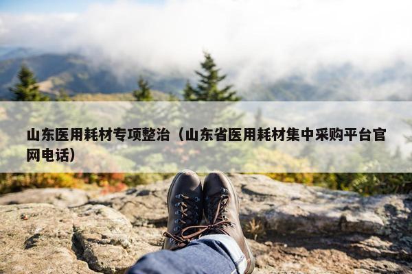 山东医用耗材专项整治（山东省医用耗材集中采购平台官网电话）