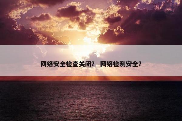 网络安全检查关闭？ 网络检测安全？