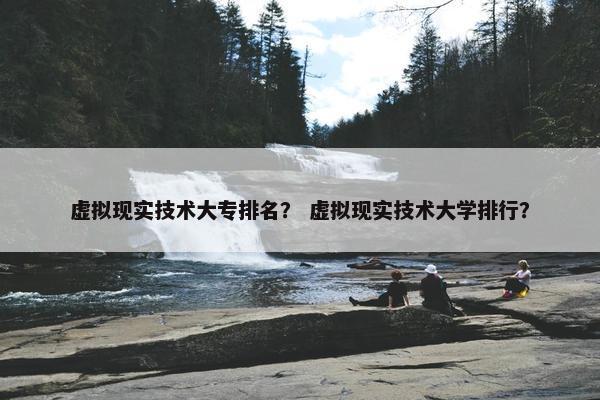 虚拟现实技术大专排名？ 虚拟现实技术大学排行？
