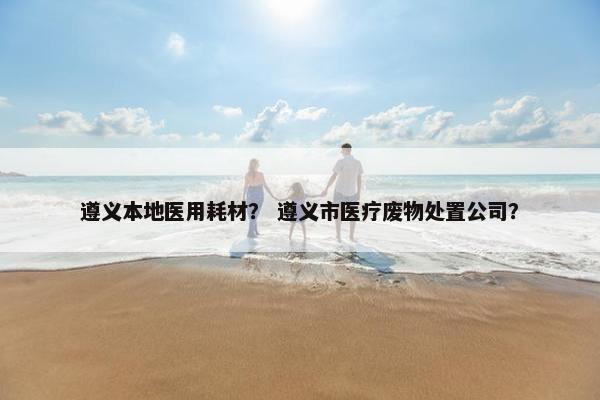 遵义本地医用耗材？ 遵义市医疗废物处置公司？