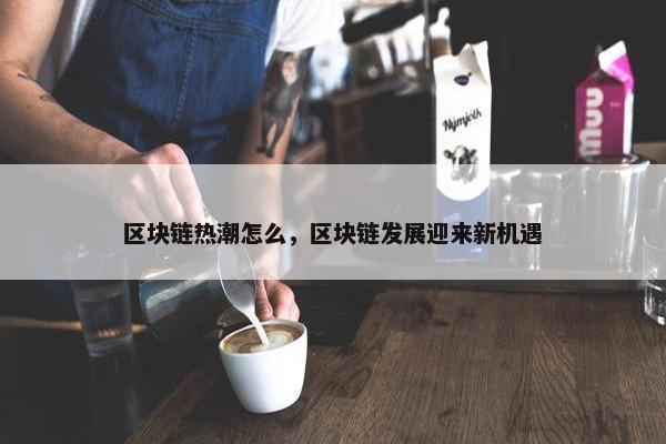 区块链热潮怎么，区块链发展迎来新机遇