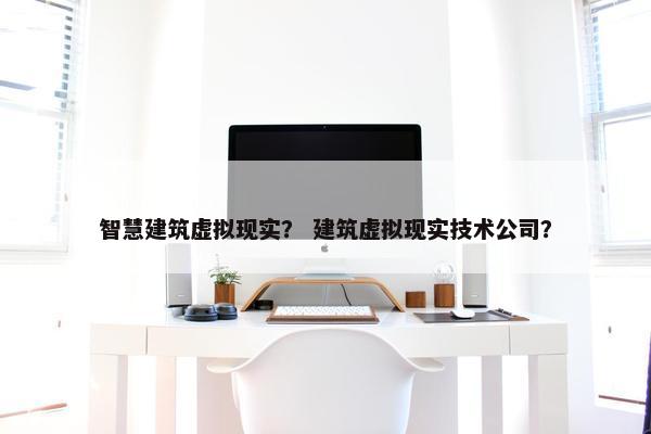 智慧建筑虚拟现实？ 建筑虚拟现实技术公司？