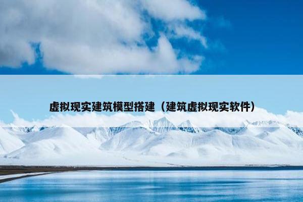 虚拟现实建筑模型搭建（建筑虚拟现实软件）