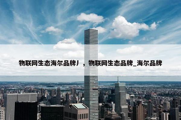 物联网生态海尔品牌丿，物联网生态品牌_海尔品牌