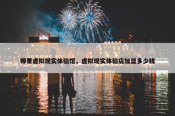 哪里虚拟现实体验馆，虚拟现实体验店加盟多少钱