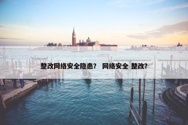 整改网络安全隐患？ 网络安全 整改？