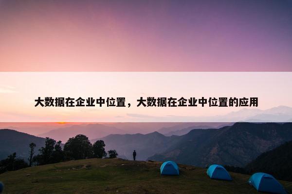 大数据在企业中位置，大数据在企业中位置的应用