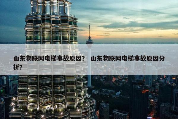 山东物联网电梯事故原因？ 山东物联网电梯事故原因分析？