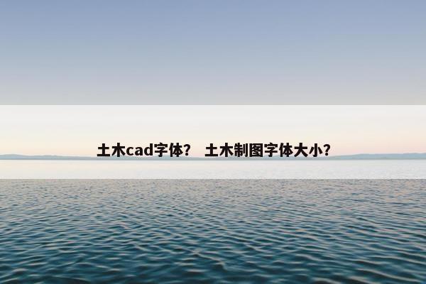 土木cad字体？ 土木制图字体大小？