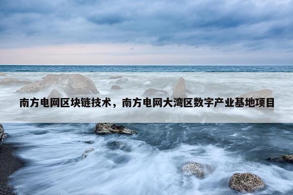 南方电网区块链技术，南方电网大湾区数字产业基地项目