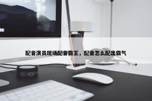 配音演员现场配音霸王，配音怎么配出霸气