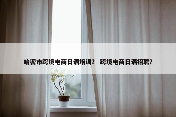 哈密市跨境电商日语培训？ 跨境电商日语招聘？