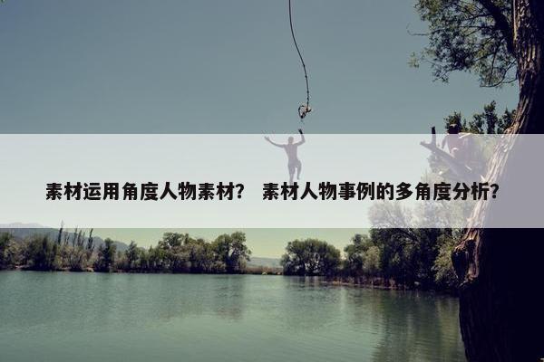 素材运用角度人物素材？ 素材人物事例的多角度分析？